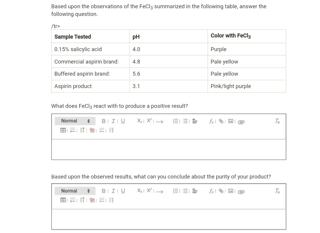 Based upon the observations of the FeCl3 summarized in the following table, answer the
following question.
/tr>
Sample Tested
pH
Color with FeCl3
0.15% salicylic acid
4.0
Purple
Commercial aspirin brand:
4.8
Pale yellow
Buffered aspirin brand:
5.6
Pale yellow
Aspirin product
3.1
Pink/light purple
What does FeCl3 react with to produce a positive result?
Normal
BIIU
X2| X² | →
EE E
fx |
田|ミ| ||
Based upon the observed results, what can you conclude about the purity of your product?
Normal
BIIIU
三二市_ 中
fx|
的|三|||
