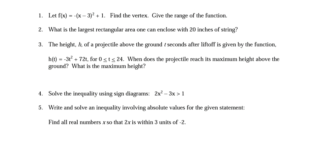 1. Let f(x) = -(x – 3)2 + 1. Find the vertex. Give the range of the function.
2. What is the largest rectangular area one can enclose with 20 inches of string?
3. The height, h, of a projectile above the ground t seconds after liftoff is given by the function,
h(t) = -3t? + 72t, for 0 <t< 24. When does the projectile reach its maximum height above the
ground? What is the maximum height?
4. Solve the inequality using sign diagrams: 2x? –- 3x > 1
5. Write and solve an inequality involving absolute values for the given statement:
Find all real numbers x so that 2x is within 3 units of -2.
