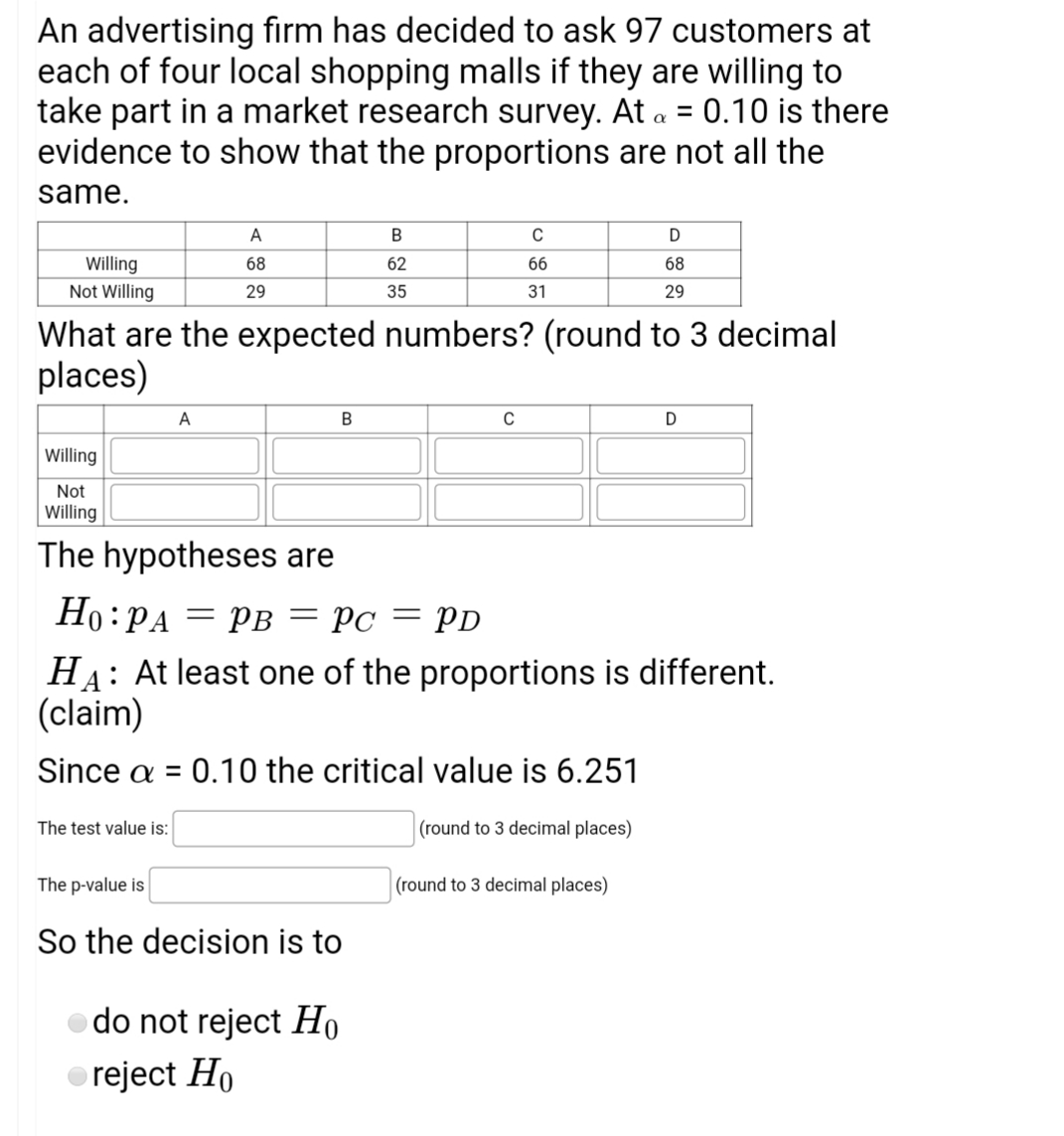 An advertising firm has decided to ask 97 customers at
each of four local shopping malls if they are willing to
take part in a market research survey. At a = 0.10 is there
evidence to show that the proportions are not all the
same.
A
C
Willing
68
62
66
68
Not Willing
29
35
31
29
What are the expected numbers? (round to 3 decimal
places)
A
D
Willing
Not
Willing
The hypotheses are
Но: РА
= PB = Pc = PD
HA: At least one of the proportions is different.
(claim)
Since a = 0.10 the critical value is 6.251
%3D
The test value is:
(round to 3 decimal places)
The p-value is
(round to 3 decimal places)
So the decision is to
do not reject Ho
reject Ho
