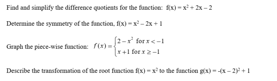 Find and simplify the difference quotients for the function: f(x) =x² + 2x – 2
Determine the symmetry of the function, f(x) =x² – 2x + 1
(2 -x for x <-1
Graph the piece-wise function: f(x)=.
x +1 for x >-1
Describe the transformation of the root function f(x) = x² to the function g(x) = -(x – 2)² + 1
