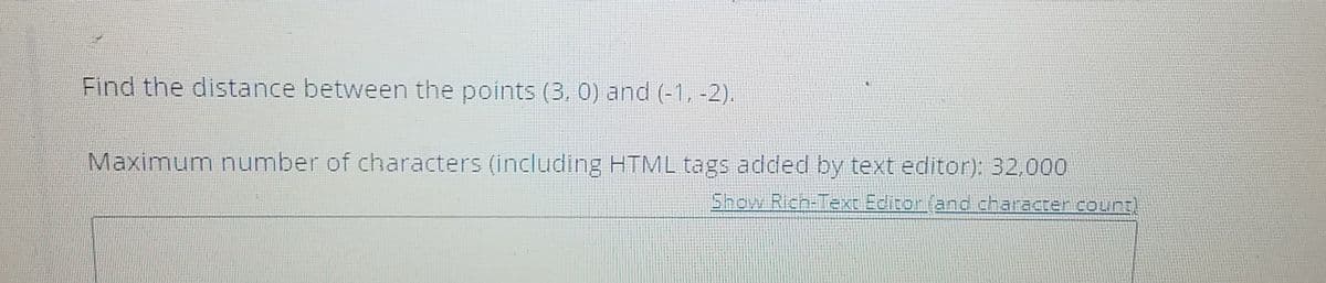 Find the distance between the points (3, 0) and (-1, -2).
Maximum number of characters (including HTML tags added by text editor): 32,000
Show Rich-Text Editor (and character count)
