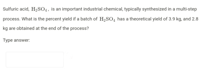 Sulfuric acid, H2SO4, is an important industrial chemical, typically synthesized in a multi-step
process. What is the percent yield if a batch of H,SO̟ has a theoretical yield of 3.9 kg, and 2.8
kg are obtained at the end of the process?
Type answer:
