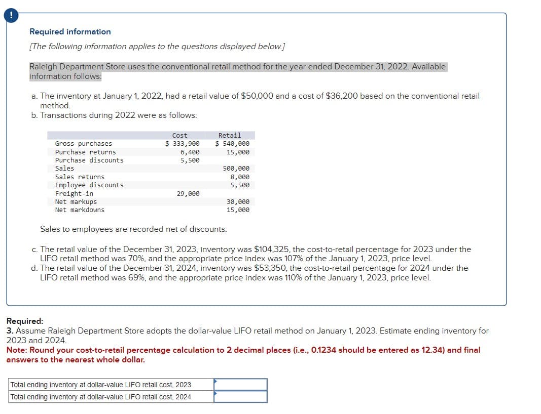 !
Required information
[The following information applies to the questions displayed below.]
Raleigh Department Store uses the conventional retail method for the year ended December 31, 2022. Available
information follows:
a. The inventory at January 1, 2022, had a retail value of $50,000 and a cost of $36,200 based on the conventional retail
method.
b. Transactions during 2022 were as follows:
Gross purchases
Purchase returns
Purchase discounts
Sales
Sales returns
Employee discounts
Freight-in
Net markups
Net markdowns
Cost
$ 333,900
6,400
5,500
29,000
Retail
$ 540,000
15,000
500,000
8,000
5,500
Total ending inventory at dollar-value LIFO retail cost, 2023
Total ending inventory at dollar-value LIFO retail cost, 2024
30,000
15,000
Sales to employees are recorded net of discounts.
c. The retail value of the December 31, 2023, inventory was $104,325, the cost-to-retail percentage for 2023 under the
LIFO retail method was 70%, and the appropriate price index was 107% of the January 1, 2023, price level.
d. The retail value of the December 31, 2024, inventory was $53,350, the cost-to-retail percentage for 2024 under the
LIFO retail method was 69%, and the appropriate price index was 110% of the January 1, 2023, price level.
Required:
3. Assume Raleigh Department Store adopts the dollar-value LIFO retail method on January 1, 2023. Estimate ending inventory for
2023 and 2024.
Note: Round your cost-to-retail percentage calculation to 2 decimal places (i.e., 0.1234 should be entered as 12.34) and final
answers to the nearest whole dollar.