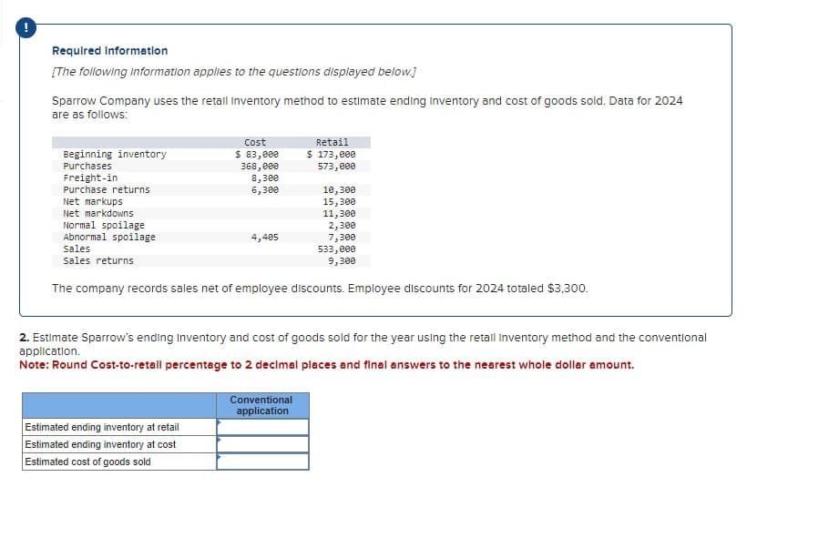 Required Information
[The following information applies to the questions displayed below.]
Sparrow Company uses the retail Inventory method to estimate ending Inventory and cost of goods sold. Data for 2024
are as follows:
Beginning inventory
Purchases
Freight-in
Purchase returns
Net markups
Net markdowns
Normal spoilage
Abnormal spoilage
Sales
sales returns
Cost
$ 83,000
368,000
8,300
6,300
4,405
Estimated ending inventory at retail
Estimated ending inventory at cost
Estimated cost of goods sold
Retail
$ 173,000
573,000
10,300
15,300
11,300
2,300
7,300
The company records sales net of employee discounts. Employee discounts for 2024 totaled $3,300.
Conventional
application
533,000
9,300
2. Estimate Sparrow's ending Inventory and cost of goods sold for the year using the retall Inventory method and the conventional
application.
Note: Round Cost-to-retail percentage to 2 decimal places and final answers to the nearest whole dollar amount.