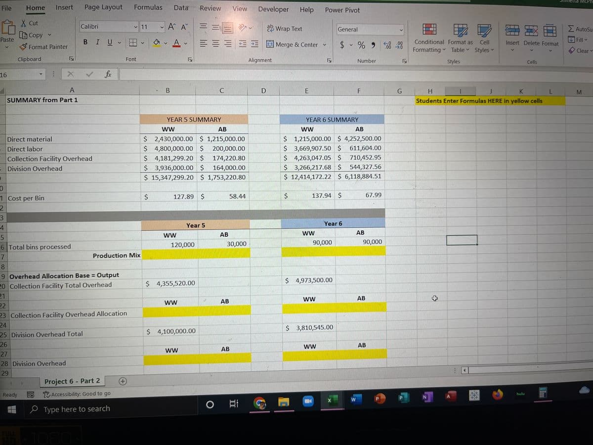 File
Paste
16
Home
X Cut
Copy
Format Painter
Clipboard
V
:
Direct material
Direct labor
Insert Page Layout
A
SUMMARY from Part 1
Ready
B Division Overhead
9
X
Collection Facility Overhead
TO
Calibri
27
28 Division Overhead
29
25 Division Overhead Total
26
BI U
✓
0
1 Cost per Bin
2
3
4
5
6 Total bins processed
7
8
19 Overhead Allocation Base = Output
20 Collection Facility Total Overhead
21
fx
22
23 Collection Facility Overhead Allocation
24
v
Project 6 - Part 2
Accessibility: Good to go
Type here to search
Font
Production Mix
Formulas Data
+
11
V
$
V
Α' Α
B
A✓
WW
17
YEAR 5 SUMMARY
WW
AB
$ 2,430,000.00 $ 1,215,000.00
$ 4,800,000.00 $ 200,000.00
$ 4,181,299.20 $ 174,220.80
$ 3,936,000.00 $ 164,000.00
$ 15,347,299.20 $ 1,753,220.80
127.89 $
120,000
WW
$ 4,355,520.00
Review
WW
$ 4,100,000.00
Developer Help
ab Wrap Text
===Merge & Center -
=
Year 5
C
AB
View
AB
30,000
58.44
637
AB
○ 발
Alignment
D
$
E
7
WW
YEAR 6 SUMMARY
WW
AB
$ 1,215,000.00 $ 4,252,500.00
$ 3,669,907.50 $ 611,604.00
$ 4,263,047.05 $ 710,452.95
$ 3,266,217.68 $ 544,327.56
$ 12,414,172.22 $ 6,118,884.51
Power Pivot
137.94 $
$ 4,973,500.00
ww
90,000
B
$ 3,810,545.00
WW
General
Year 6
$ - % 9
X
Number
F
W
AB
AB
Chabank
67.99
90,000
AB
-0.00
.00 ➜.0
G
Conditional Format as Cell
Formatting Table Styles ✓
Styles
N
H
J
K
Students Enter Formulas HERE in yellow cells
+
Insert Delete Format
A
Cells
hulu
L
La McPh
Σ AutoSur
Fill
Clear
M
V
