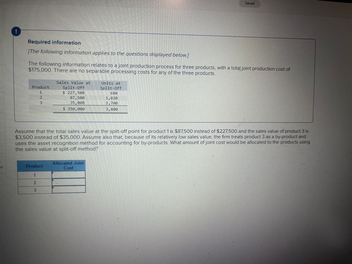 Required information
[The following information applies to the questions displayed below.]
The following information relates to a joint production process for three products, with a total joint production cost of
$175,000. There are no separable processing costs for any of the three products.
Product
3
Product
1
2
3
Sales Value at
Split-Off
$ 227,500
87,500
35,000
$ 350,000
Units at
Split-Off
Assume that the total sales value at the split-off point for product 1 is $87,500 instead of $227,500 and the sales value of product 3 is
$3,500 instead of $35,000. Assume also that, because of its relatively low sales value, the firm treats product 3 as a by-product and
uses the asset recognition method for accounting for by-products. What amount of joint cost would be allocated to the products using
the sales value at split-off method?
Allocated Joint
Cost
Saved
1,020
1,700
3,400