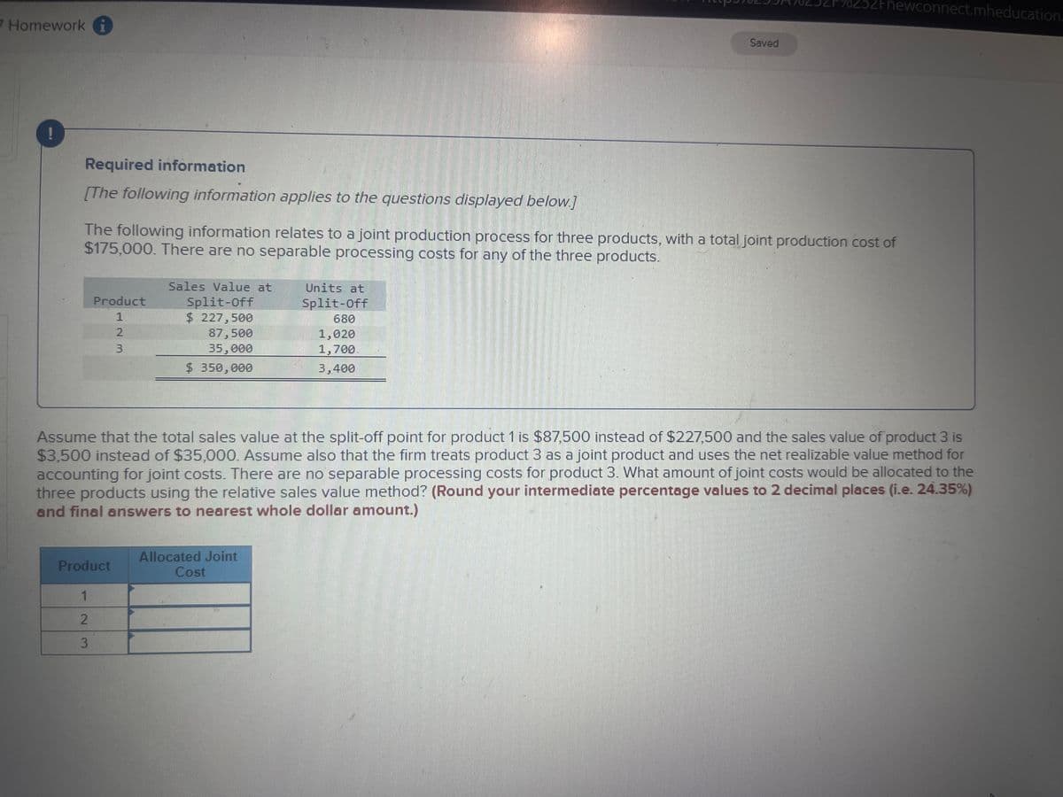 7 Homework
Required information
[The following information applies to the questions displayed below.]
Product
1
2
3
The following information relates to a joint production process for three products, with a total joint production cost of
$175,000. There are no separable processing costs for any of the three products.
Sales Value at
Split-Off
$ 227,500
87,500
35,000
$ 350,000
Product
1
2
3
Units at
Split-Off
680
Allocated Joint
Cost
Saved
1,020
1,700
3,400
252Fnewconnect.mheducation.
Assume that the total sales value at the split-off point for product 1 is $87,500 instead of $227,500 and the sales value of product 3 is
$3,500 instead of $35,000. Assume also that the firm treats product 3 as a joint product and uses the net realizable value method for
accounting for joint costs. There are no separable processing costs for product 3. What amount of joint costs would be allocated to the
three products using the relative sales value method? (Round your intermediate percentage values to 2 decimal places (i.e. 24.35%)
and final answers to nearest whole dollar amount.)