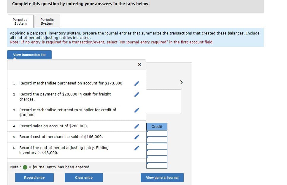 Complete this question by entering your answers in the tabs below.
Perpetual
System
Applying a perpetual inventory system, prepare the journal entries that summarize the transactions that created these balances. Include
all end-of-period adjusting entries indicated.
Note: If no entry is required for a transaction/event, select "No journal entry required" in the first account field.
View transaction list
1
Periodic
System
2 Record the payment of $28,000 in cash for freight
charges.
4
Record merchandise purchased on account for $173,000.
3 Record merchandise returned to supplier for credit of
$30,000.
5
Record sales on account of $268,000.
Record cost of merchandise sold of $166,000.
6 Record the end-of-period adjusting entry. Ending
inventory is $48,000.
Note :
= journal entry has been entered
Record entry
Clear entry
X
Credit
View general journal
>