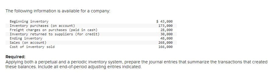 The following information is available for a company:
Beginning inventory
Inventory purchases (on account)
Freight charges on purchases (paid in cash)
Inventory returned to suppliers (for credit)
Ending inventory
Sales (on account)
Cost of inventory sold
$ 43,000
173,000
28,000
30,000
48,000
268,000
166,000
Required:
Applying both a perpetual and a periodic Inventory system, prepare the journal entries that summarize the transactions that created
these balances. Include all end-of-period adjusting entries indicated.