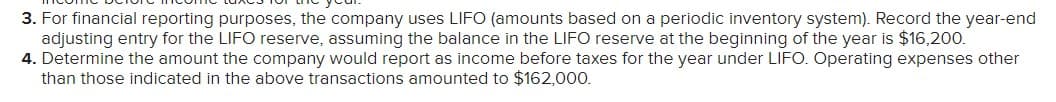 3. For financial reporting purposes, the company uses LIFO (amounts based on a periodic inventory system). Record the year-end
adjusting entry for the LIFO reserve, assuming the balance in the LIFO reserve at the beginning of the year is $16,200.
4. Determine the amount the company would report as income before taxes for the year under LIFO. Operating expenses other
than those indicated in the above transactions amounted to $162,000.