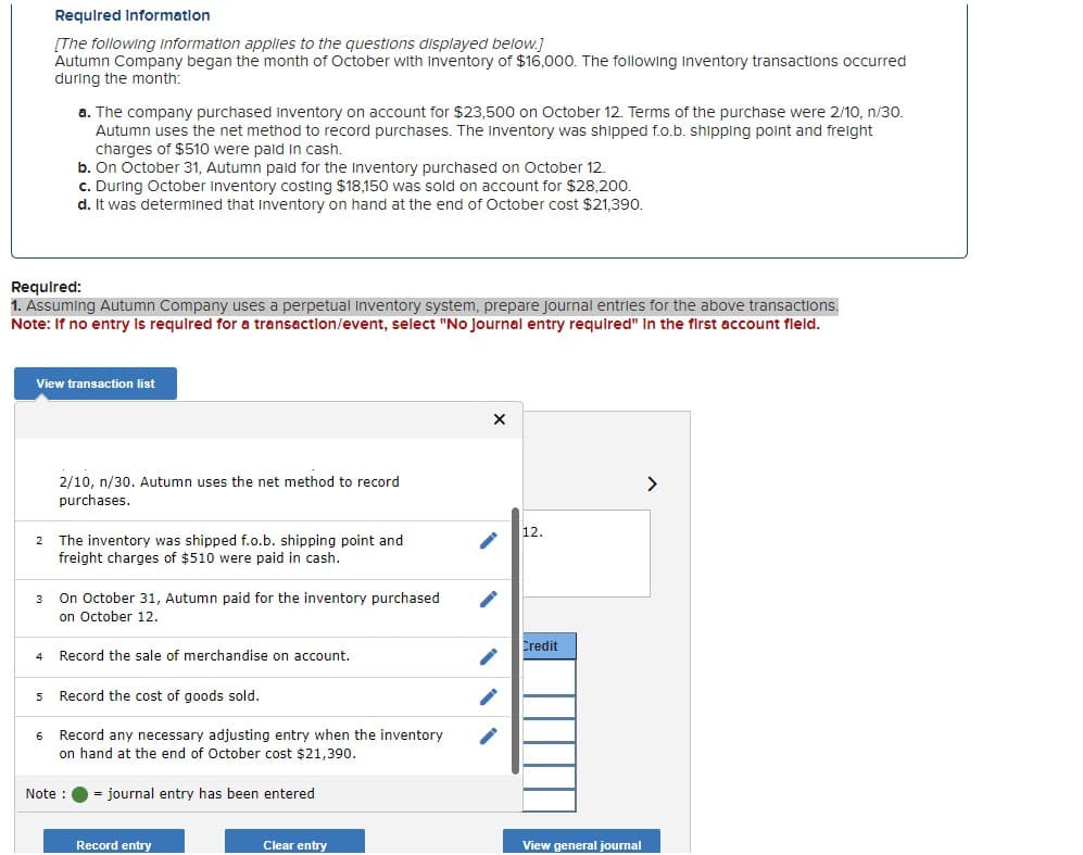 2
Required:
1. Assuming Autumn Company uses a perpetual Inventory system, prepare Journal entries for the above transactions.
Note: If no entry is required for a transaction/event, select "No Journal entry required" in the first account field.
3
Required Information
[The following information applies to the questions displayed below.]
Autumn Company began the month of October with inventory of $16,000. The following Inventory transactions occurred
during the month:
View transaction list
4
a. The company purchased inventory on account for $23,500 on October 12. Terms of the purchase were 2/10, n/30.
Autumn uses the net method to record purchases. The inventory was shipped f.o.b. shipping point and freight
charges of $510 were paid in cash.
6
b. On October 31, Autumn paid for the Inventory purchased on October 12.
c. During October Inventory costing $18,150 was sold on account for $28,200.
d. It was determined that inventory on hand at the end of October cost $21,390.
2/10, n/30. Autumn uses the net method to record
purchases.
The inventory was shipped f.o.b. shipping point and
freight charges of $510 were paid in cash.
On October 31, Autumn paid for the inventory purchased
on October 12.
Record the sale of merchandise on account.
5 Record the cost of goods sold.
Note :
Record any necessary adjusting entry when the inventory
on hand at the end of October cost $21,390.
journal entry has been entered
Record entry
Clear entry
X
12.
Credit
View general journal
>