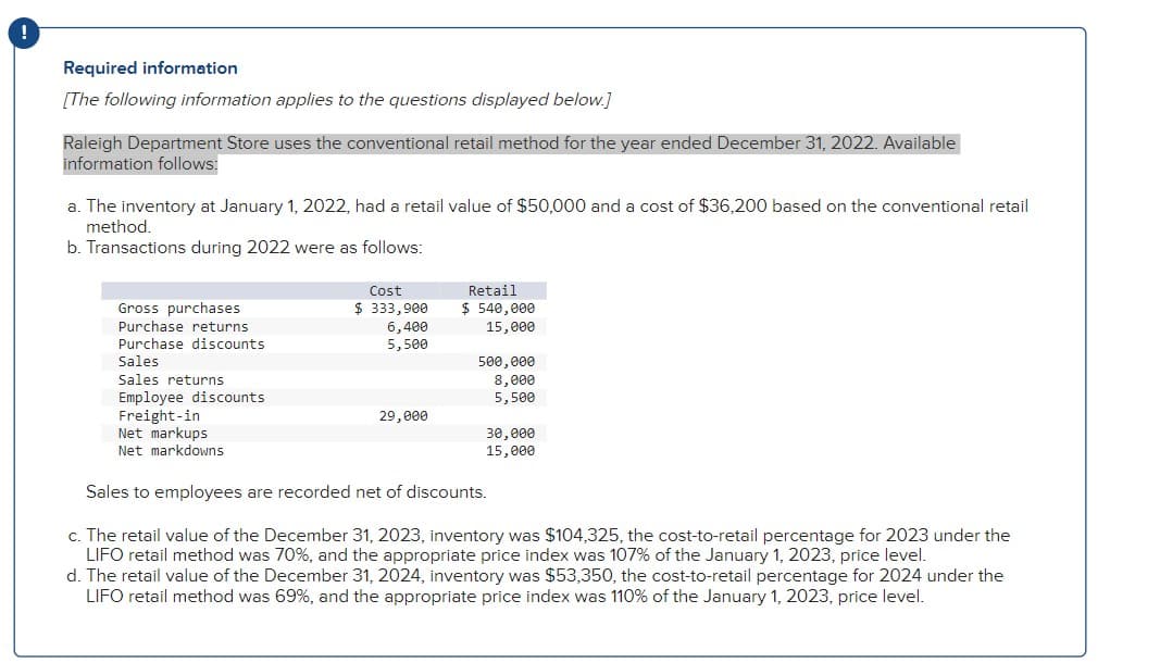 !
Required information
[The following information applies to the questions displayed below.]
Raleigh Department Store uses the conventional retail method for the year ended December 31, 2022. Available
information follows:
a. The inventory at January 1, 2022, had a retail value of $50,000 and a cost of $36,200 based on the conventional retail
method.
b. Transactions during 2022 were as follows:
Gross purchases
Purchase returns
Purchase discounts
Sales
Sales returns
Employee discounts
Freight-in
Net markups
Net markdowns
Cost
$ 333,900
6,400
5,500
29,000
Retail
$ 540,000
15,000
500,000
8,000
5,500
30,000
15,000
Sales to employees are recorded net of discounts.
c. The retail value of the December 31, 2023, inventory was $104,325, the cost-to-retail percentage for 2023 under the
LIFO retail method was 70%, and the appropriate price index was 107% of the January 1, 2023, price level.
d. The retail value of the December 31, 2024, inventory was $53,350, the cost-to-retail percentage for 2024 under the
LIFO retail method was 69%, and the appropriate price index was 110% of the January 1, 2023, price level.