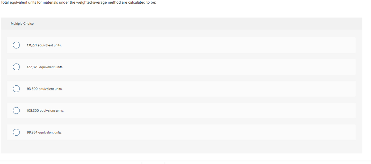 Total equivalent units for materials under the weighted-average method are calculated to be:
Multiple Choice
131,271 equivalent units.
122,379 equivalent units.
93,500 equivalent units.
108,300 equivale
units.
99,864 equivalent units.