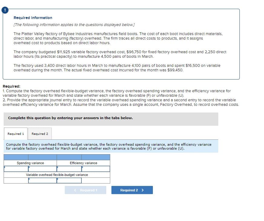 !
Required Information
[The following information applies to the questions displayed below.]
The Platter Valley factory of Bybee Industries manufactures field boots. The cost of each boot Includes direct materials,
direct labor, and manufacturing (factory) overhead. The firm traces all direct costs to products, and it assigns
overhead cost to products based on direct labor hours.
The company budgeted $11,925 variable factory overhead cost, $96,750 for fixed factory overhead cost and 2,250 direct
labor hours (its practical capacity) to manufacture 4,500 pairs of boots In March.
The factory used 3,400 direct labor hours in March to manufacture 4,100 pairs of boots and spent $16,500 on variable
overhead during the month. The actual fixed overhead cost incurred for the month was $99,450.
Required:
1. Compute the factory overhead flexible-budget varlance, the factory overhead spending varlance, and the efficiency variance for
variable factory overhead for March and state whether each variance is favorable (F) or unfavorable (U).
2. Provide the appropriate Journal entry to record the variable overhead spending variance and a second entry to record the variable
overhead efficiency variance for March. Assume that the company uses a single account, Factory Overhead, to record overhead costs.
Complete this question by entering your answers in the tabs below.
Required 1 Required 2
Compute the factory overhead flexible-budget variance, the factory overhead spending variance, and the efficiency variance
for variable factory overhead for March and state whether each variance is favorable (F) or unfavorable (U).
Spending variance
Efficiency variance
Variable overhead flexible-budget variance
< Required 1
Required 2 >