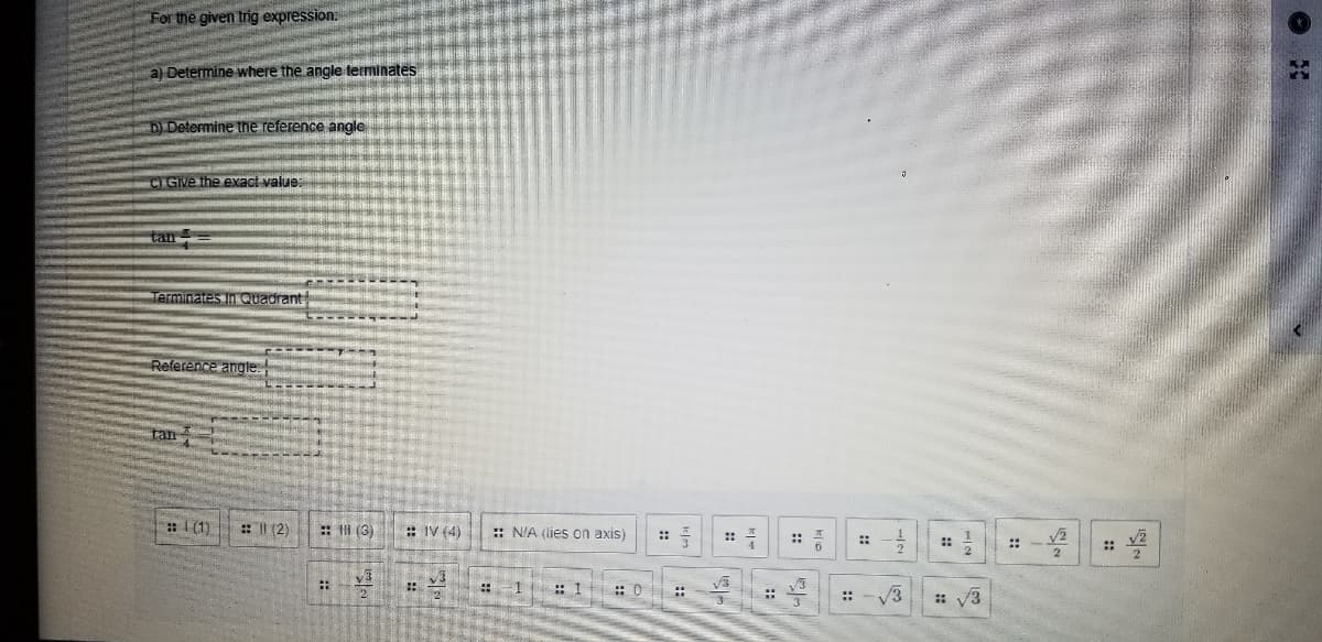 For the given trig expression:
a) Determine where the angle terminates
D) Determine the reference angle
CI GIve the exact value:
tan
Terminates In Quadrant
Reference angle.
tan
: 1 (1)
: (2)
:: II (3)
: IV (4)
:: N'A (lies on axis)
::
::
::
::
::
::
::
1 : 1
::
: 0
V3
::
::
::
