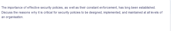 The importance of effective security policies, as well as their constant enforcement, has long been established.
Discuss the reasons why it is critical for security policies to be designed, implemented, and maintained at all levels of
an organisation.
