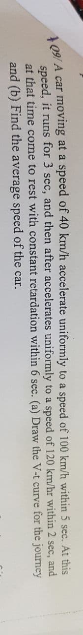 A09/ A car moving at a speed of 40 km/h accelerate uniformly to a speed of 100 km/h within 5 sec. At this
speed, it runs for 3 sec, and then after accelerates uniformly to a speed of 120 km/hr within 2 sec, and
at that time come to rest with constant retardation within 6 sec. (a) Draw the V-t curve for the journey
and (b) Find the average speed of the car.
