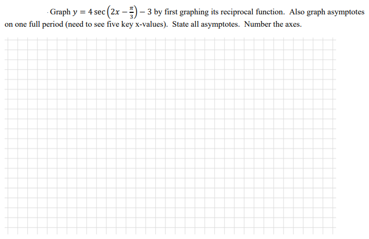 Graph y = 4 sec (2x –) – 3 by first graphing its reciprocal function. Also graph asymptotes
on one full period (need to see five key x-values). State all asymptotes. Number the axes.
