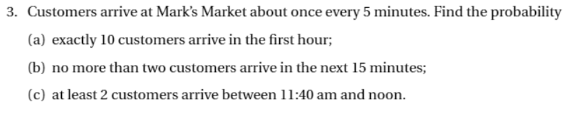 3. Customers arrive at Mark's Market about once every 5 minutes. Find the probability
(a) exactly 10 customers arrive in the first hour;
(b) no more than two customers arrive in the next 15 minutes;
(c) at least 2 customers arrive between 11:40 am and noon.
