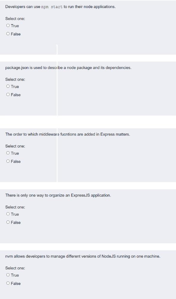 Developers can use npm start to run their node applications.
Select one:
O True
O False
package.json is used to describe a node package and its dependencies.
Select one:
O True
O False
The order to which middleware fucntions are added in Express matters.
Select one:
O True
O False
There is only one way to organize an ExpressJS application.
Select one:
O True
O False
nvm allows developers to manage different versions of NodeJS running on one machine.
Select one:
O True
O False