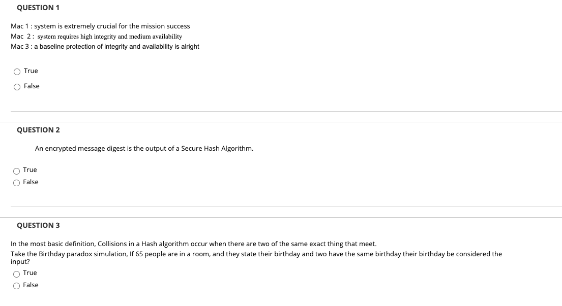 QUESTION 1
Mac 1: system is extremely crucial for the mission success
Mac 2: system requires high integrity and medium availability
Mac 3: a baseline protection of integrity and availability is alright
O True
O False
QUESTION 2
An encrypted message digest is the output of a Secure Hash Algorithm.
True
O False
QUESTION 3
In the most basic definition, Collisions in a Hash algorithm occur when there are two of the same exact thing that meet.
Take the Birthday paradox simulation, If 65 people are in a room, and they state their birthday and two have the same birthday their birthday be considered the
input?
True
O False