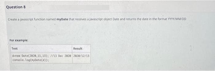 Question 8
Create a javascript function named myDate that receives a Javascript object Date and returns the date in the format YYYY/MM/DD
For example:
Test
Result
denew Date(2020,11,13); //13 Dec 2020 2020/12/13
console.log(myDate(d));