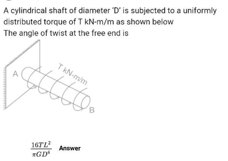 A cylindrical shaft of diameter 'D' is subjected to a uniformly
distributed torque of T kN-m/m as shown below
The angle of twist at the free end is
T kN-m/m
16TL2
TGD
Answer
