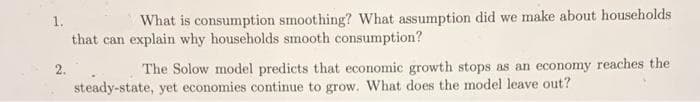 1.
What is consumption smoothing? What assumption did we make about households
that can explain why households smooth consumption?
2.
The Solow model predicts that economic growth stops as an economy reaches the
steady-state, yet economies continue to grow. What does the model leave out?
