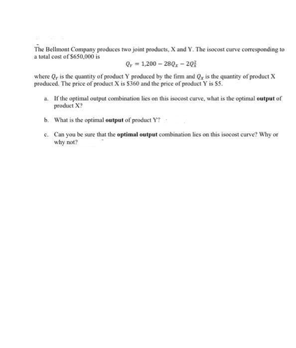 The Bellmont Company produces two joint products, X and Y. The isocost curve corresponding to
a total cost of $650,000 is
Qy = 1,200 – 280, - 203
where Qy is the quantity of product Y produced by the firm and Qy is the quantity of product X
produced. The price of product X is $360 and the price of product Y is $5.
a. If the optimal output combination lies on this isocost curve, what is the optimal output of
product X?
b. What is the optimal output of product Y?
c. Can you be sure that the optimal output combination lies on this isocost curve? Why or
why not?
