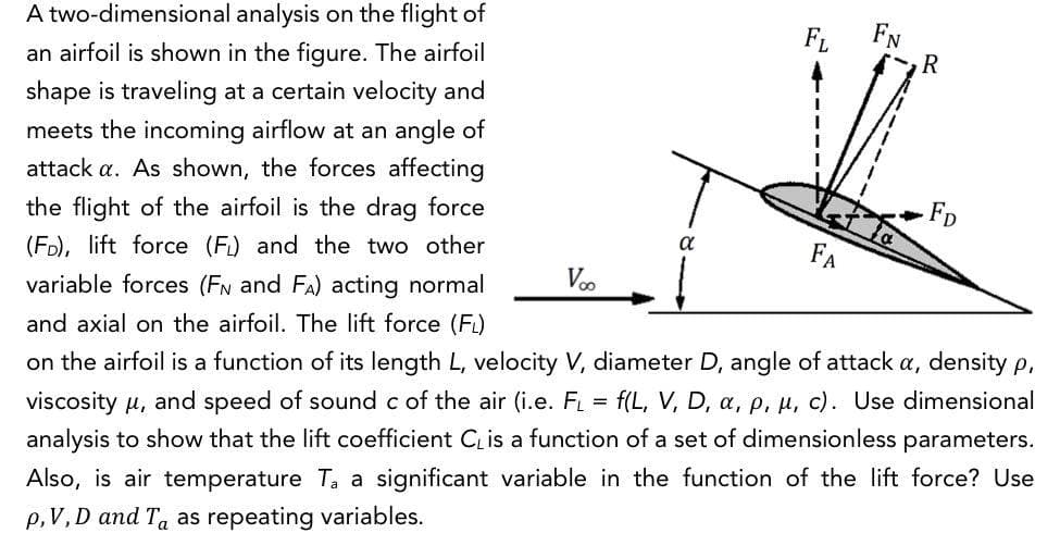 FN
R
A two-dimensional analysis on the flight of
FL
an airfoil is shown in the figure. The airfoil
shape is traveling at a certain velocity and
meets the incoming airflow at an angle of
attack a. As shown, the forces affecting
FD
the flight of the airfoil is the drag force
(FD), lift force (F) and the two other
a
FA
Voo
variable forces (FN and FA) acting normal
and axial on the airfoil. The lift force (Fi)
on the airfoil is a function of its length L, velocity V, diameter D, angle of attack a, density p,
viscosity u, and speed of sound c of the air (i.e. F = f(L, V, D, a, p, µ, c). Use dimensional
analysis to show that the lift coefficient C is a function of a set of dimensionless parameters.
Also, is air temperature T, a significant variable in the function of the lift force? Use
p,V, D and Ta as repeating variables.
