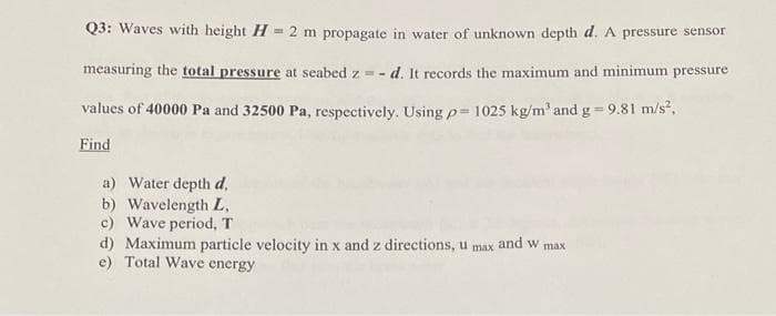 Q3: Waves with height H = 2 m propagate in water of unknown depth d. A pressure sensor
measuring the total pressure at seabed z = -
d. It records the maximum and minimum pressure
values of 40000 Pa and 32500 Pa, respectively. Usingp= 1025 kg/m' and g = 9.81 m/s,
%3D
Find
a) Water depth d,
b) Wavelength L,
c) Wave period, T
d) Maximum particle velocity in x and z directions, u
e) Total Wave energy
and w max
max
