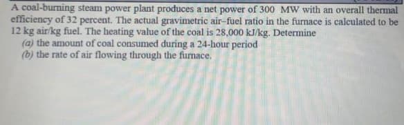 A coal-burning steam power plant produces a net power of 300 MW with an overall thermal
efficiency of 32 percent. The actual gravimetric air-fuel ratio in the furnace is calculated to be
12 kg air/kg fuel. The heating value of the coal is 28,000 kJ/kg. Determine
(a) the amount of coal consumed during a 24-hour period
(b) the rate of air flowing through the furnace.
