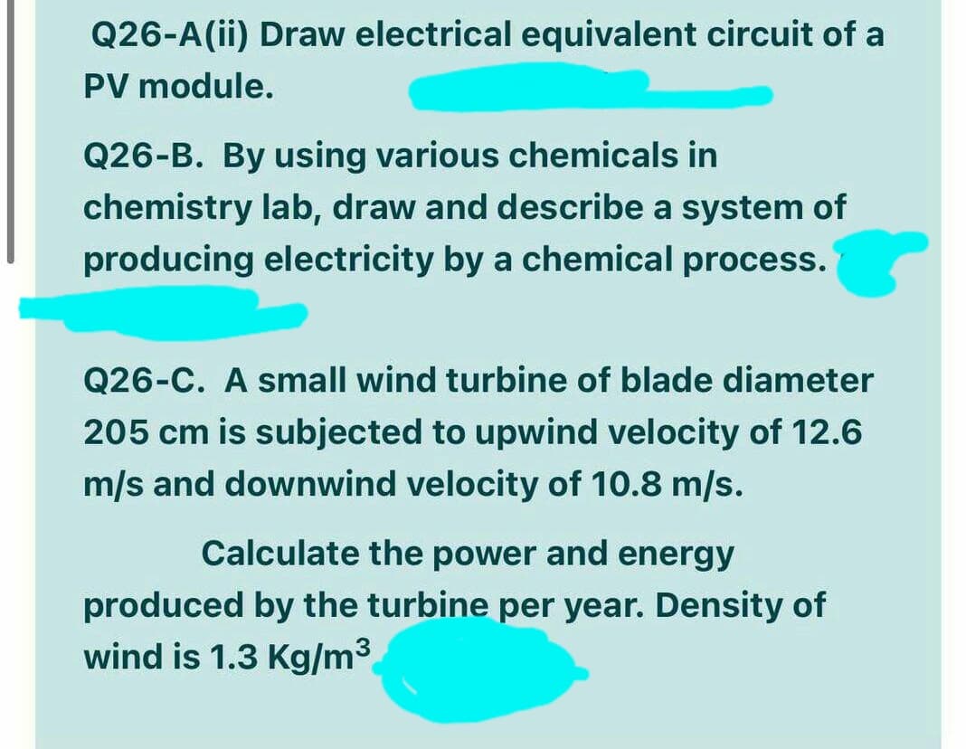 Q26-A(ii) Draw electrical equivalent circuit of a
PV module.
Q26-B. By using various chemicals in
chemistry lab, draw and describe a system of
producing electricity by a chemical process.
Q26-C. A small wind turbine of blade diameter
205 cm is subjected to upwind velocity of 12.6
m/s and downwind velocity of 10.8 m/s.
Calculate the power and energy
produced by the turbine per year. Density of
wind is 1.3 Kg/m3
