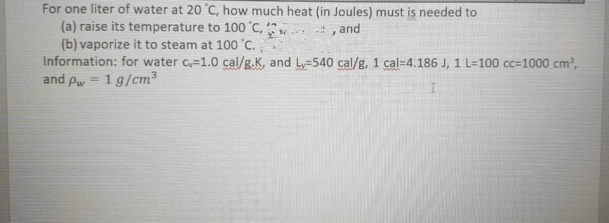 For one liter of water at 20 °C, how much heat (in Joules) must is needed to
(a) raise its temperature to 100 °C,
(b) vaporize it to steam at 100 °C.
Information: for water cy-1.0 cal/g.K, and Ly-540 cal/g, 1 cal-4.186 J, 1 L=100 cc=1000 cm',
and pw = 1 g/cm3
and
