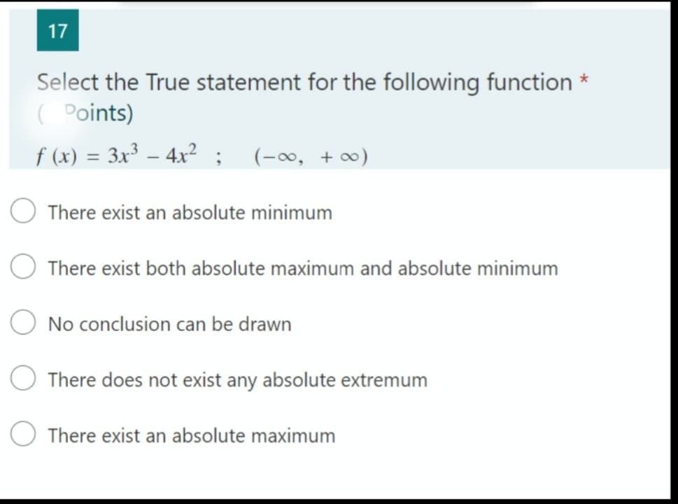 17
Select the True statement for the following function *
( Points)
f (x) = 3x³ – 4x² ; (-∞, + )
O There exist an absolute minimum
O There exist both absolute maximum and absolute minimum
O No conclusion can be drawn
There does not exist any absolute extremum
There exist an absolute maximum
