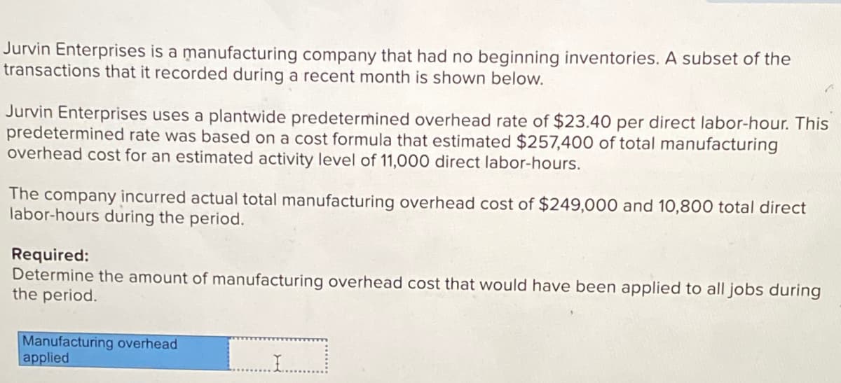 Jurvin Enterprises is a manufacturing company that had no beginning inventories. A subset of the
transactions that it recorded during a recent month is shown below.
Jurvin Enterprises uses a plantwide predetermined overhead rate of $23.40 per direct labor-hour. This
predetermined rate was based on a cost formula that estimated $257,400 of total manufacturing
overhead cost for an estimated activity level of 11,000 direct labor-hours.
The company incurred actual total manufacturing overhead cost of $249,000 and 10,800 total direct
labor-hours during the period.
Required:
Determine the amount of manufacturing overhead cost that would have been applied to all jobs during
the period.
Manufacturing overhead
applied
