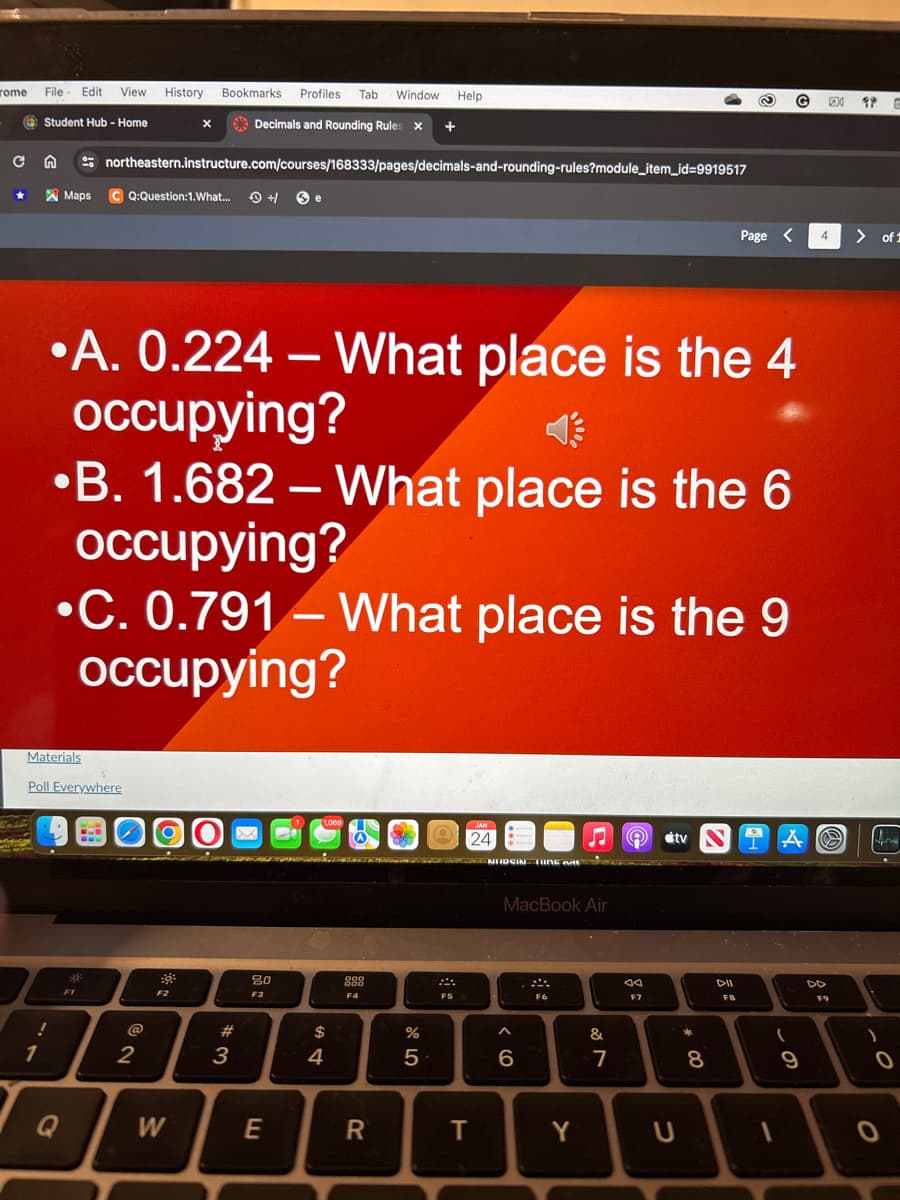 rome File Edit View History Bookmarks Profiles Tab Window Help
Student Hub - Home
Decimals and Rounding Rules X +
с
★
n
!
1
Materials
Maps C Q:Question:1.What...
Q
northeastern.instructure.com/courses/168333/pages/decimals-and-rounding-rules?module_item_id=9919517
Poll Everywhere
F1
A. 0.224 - What place is the 4
occupying?
X
B. 1.682 - What place is the 6
occupying?
C. 0.791 - What place is the 9
occupying?
@
2
F2
W
+/
#
3
20
F3
E
$
4
888
F4
R
DANCE NEOSIN TING MA
25
%
24
F5
T
MacBook Air
^
6
F6
Y
&
7
ad
F7
tv
U
*
00
Page
8
DII
FB
G
(
9
4 > of 1
2
99 C
F9
)