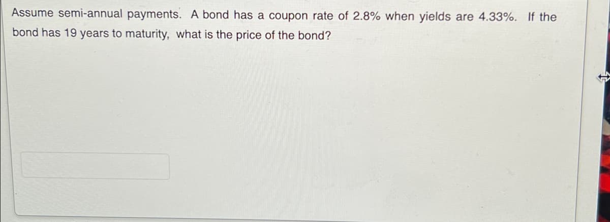 Assume semi-annual payments. A bond has a coupon rate of 2.8% when yields are 4.33%. If the
bond has 19 years to maturity, what is the price of the bond?
