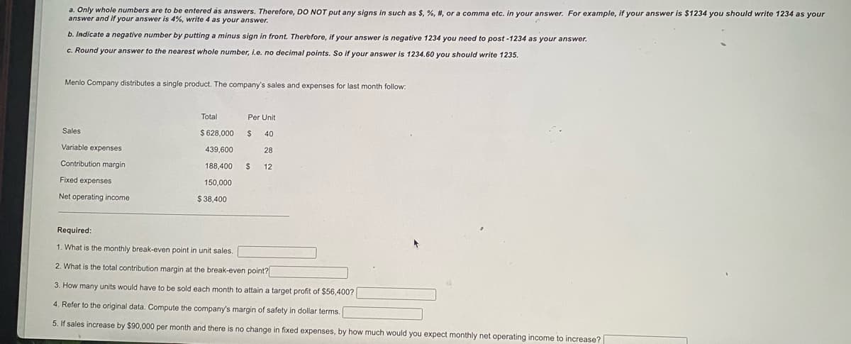 a. Only whole numbers are to be entered as answers. Therefore, DO NOT put any signs in such as $, %, #, or a comma etc. in your answer. For example, if your answer is $1234 you should write 1234 as your
answer and if your answer is 4%, write 4 as your answer.
b. Indicate a negative number by putting a minus sign in front. Therbfore, if your answer is negative 1234 you need to post -1234 as your answer.
c. Round your answer to the nearest whole number, I.e. no decimal points. So if your answer is 1234.60 you should write 1235.
Menlo Company distributes a single product. The company's sales and expenses for last month follow:
Total
Per Unit
Sales
$ 628,000
40
Variable expenses
439,600
28
Contribution margin
188,400
%24
12
Fixed expenses
150,000
Net operating income
$ 38,400
Required:
1. What is the monthly break-even point in unit sales.
2. What is the total contribution margin at the break-even point?
3. How many units would have to be sold each month to attain a target profit of $56,400?
4. Refer to the original data. Compute the company's margin of safety in dollar terms.
5. If sales increase by $90,000 per month and there is no change in fixed expenses, by how much would you expect monthly net operating income to increase?
