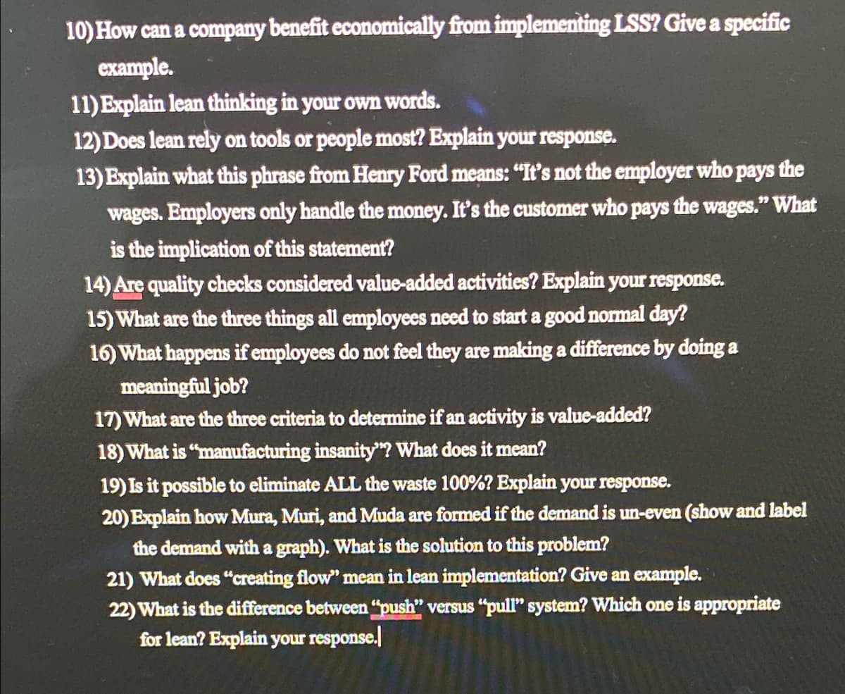 10) How can a company benefit economically from implementing LSS? Give a specific
example.
11) Explain lean thinking in your own words.
12) Does lean rely on tools or people most? Explain your response.
13) Explain what this phrase from Henry Ford means: "It's not the employer who pays the
wages. Employers only handle the money. It's the customer who pays the wages." What
is the implication of this statement?
14) Are quality checks considered value-added activities? Explain your response.
15) What are the three things all employees need to start a good normal day?
16) What happens if employees do not feel they are making a difference by doing a
meaningful job?
17) What are the three criteria to determine if an activity is value-added?
18) What is "manufacturing insanity"? What does it mean?
19) Is it possible to eliminate ALL the waste 100%? Explain your response.
20) Explain how Mura, Muri, and Muda are formed if the demand is un-even (show and label
the demand with a graph). What is the solution to this problem?
21) What does "creating flow" mean in lean implementation? Give an example.
22) What is the difference between "push" versus "pull" system? Which one is appropriate
for lean? Explain your response.
