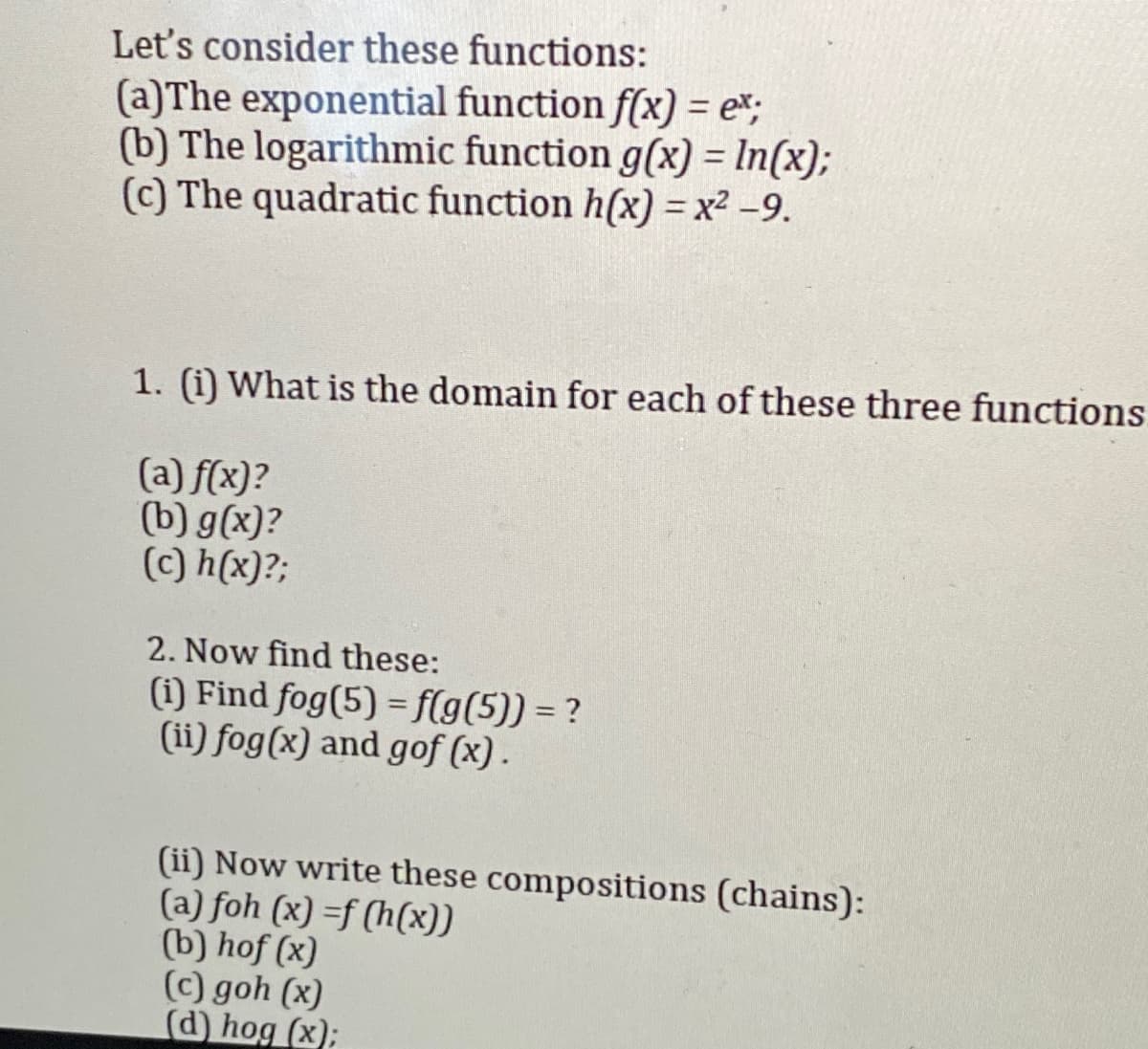 Let's consider these functions:
(a)The exponential function f(x) = e%;
(b) The logarithmic function g(x) = In(x);
(c) The quadratic function h(x) = x² –9.
1. (i) What is the domain for each of these three functions
(a) f(x)?
(b) g(x)?
(c) h(x)?;
2. Now find these:
(1) Find fog(5) = f(g(5)) = ?
(ii) fog(x) and gof (x).
(ii) Now write these compositions (chains):
(a) foh (x) =f (h(x))
(b) hof (x)
(c) goh (x)
(d) hog (x);
