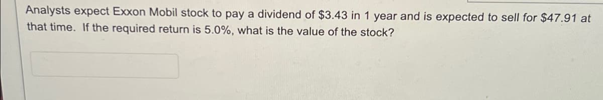 Analysts expect Exxon Mobil stock to pay a dividend of $3.43 in 1 year and is expected to sell for $47.91 at
that time. If the required return is 5.0%, what is the value of the stock?
