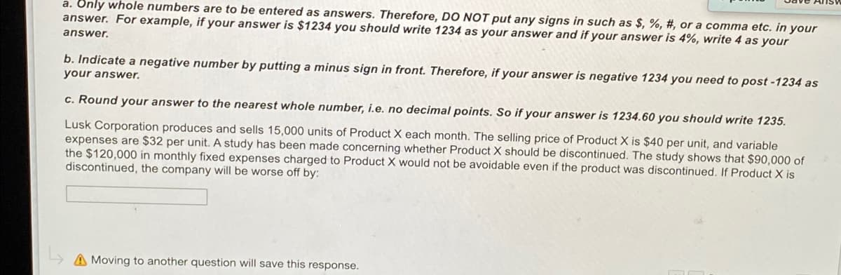 a. Only whole numbers are to be entered as answers. Therefore, DO NOT put any signs in such as $, %, #, or a comma etc. in your
answer. For example, if your answer is $1234 you should write 1234 as your answer and if your answer is 4%, write 4 as your
answer.
b. Indicate a negative number by putting a minus sign in front. Therefore, if your answer is negative 1234 you need to post -1234 as
your answer.
c. Round your answer to the nearest whole number, i.e. no decimal points. So if your answer is 1234.60 you should write 1235.
Lusk Corporation produces and sells 15,000 units of Product X each month. The selling price of Product X is $40 per unit, and variable
expenses are $32 per unit. A study has been made concerning whether Product X should be discontinued. The study shows that $90,000 of
the $120,000 in monthly fixed expenses charged to Product X would not be avoidable even if the product was discontinued. If Product X is
discontinued, the company will be worse off by:
A Moving to another question will save this response.
