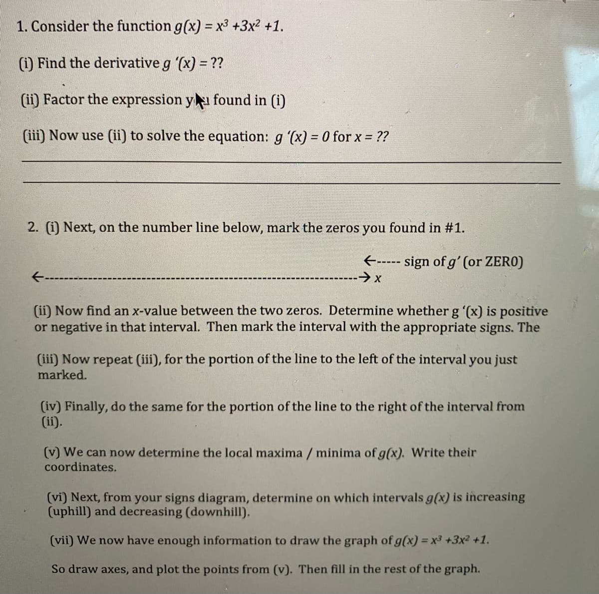 1. Consider the function g(x) = x3 +3x2 +1.
(i) Find the derivative g (x) = ??
(ii) Factor the expression y found in (i)
(iii) Now use (ii) to solve the equation: g (x) = 0 for x = ??
2. (i) Next, on the number line below, mark the zeros you found in #1.
E----- sign of g' (or ZERO)
(ii) Now find an x-value between the two zeros. Determine whether g '(x) is positive
or negative in that interval. Then mark the interval with the appropriate signs. The
(iii) Now repeat (iii), for the portion of the line to the left of the interval you just
marked.
(iv) Finally, do the same for the portion of the line to the right of the interval from
(ii).
(v) We can now determine the local maxima / minima of g(x). Write their
coordinates.
(vi) Next, from your signs diagram, determine on which intervals g(x) is increasing
(uphill) and decreasing (downhill).
(vii) We now have enough information to draw the graph of g(x) = x3 +3x2 +1.
So draw axes, and plot the points from (v). Then fill in the rest of the graph.
