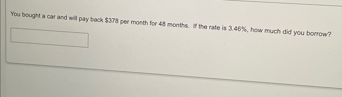 You bought a car and will pay back $378 per month for 48 months. If the rate is 3.46%, how much did you borrow?
