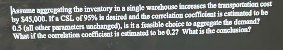 Assume aggregating the inventory in a single warehouse increases the transportation cost
by $45,000. If a CSL of 95% is desired and the correlation coefficient is estimated to be
0.5 (all other parameters unchanged), is it a feasible choice to aggregate the demand?
What if the correlation coefficient is estimated to be 0.2? What is the conclusion?
