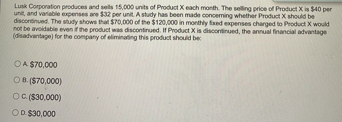 Lusk Corporation produces and sells 15,000 units of Product X each month. The selling price of Product X is $40 per
unit, and variable expenses are $32 per unit. A study has been made concerning whether Product X should be
discontinued. The study shows that $70,000 of the $120,000 in monthly fixed expenses charged to Product X would
not be avoidable even if the product was discontinued. If Product X is discontinued, the annual financial advantage
(disadvantage) for the company of eliminating this product should be:
O A. $70,000
O B. ($70,000)
O C.($30,000)
O D. $30,000
