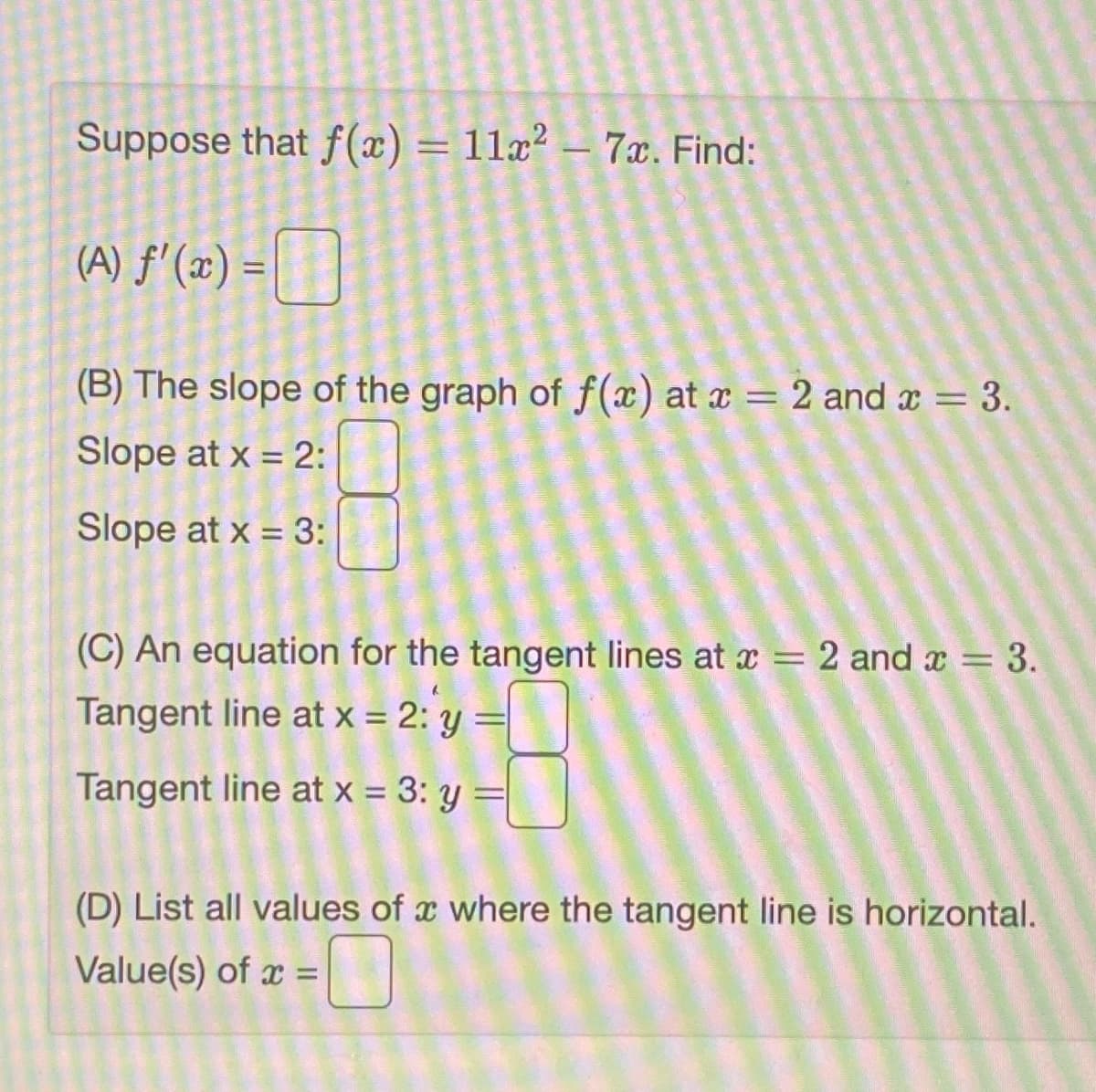 Suppose that f(x) = 11x² – 7x. Find:
(A) f'(x) = |
%3D
(B) The slope of the graph of f(x) at x = 2 and x = 3.
Slope at x = 2:
Slope at x = 3:
%3D
(C) An equation for the tangent lines at x = 2 and x = 3.
Tangent line at x = 2: y =
Tangent line at x = 3: y
(D) List all values of x where the tangent line is horizontal.
Value(s) of x =|
