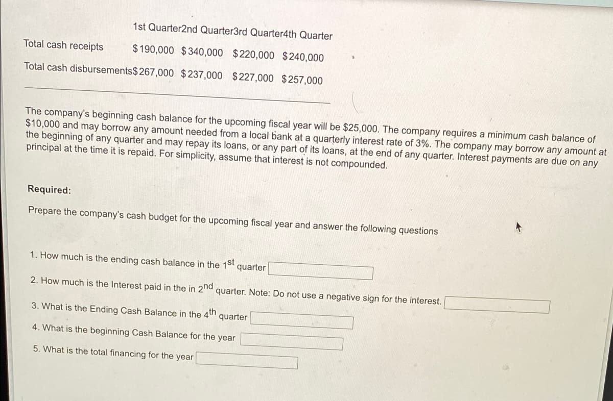 1st Quarter2nd Quarter3rd Quarter4th Quarter
Total cash receipts
$190,000 $340,000 $220,000 $240,000
Total cash disbursements$267,000 $237,000 $227,000 $257,000
The company's beginning cash balance for the upcoming fiscal year will be $25,000. The company requires a minimum cash balance of
$10,000 and may borrow any amount needed from a local bank at a quarterly interest rate of 3%. The company may borrow any amount at
the beginning of any quarter and may repay its loans, or any part of its loans, at the end of any quarter. Interest payments are due on any
principal at the time it is repaid. For simplicity, assume that interest is not compounded.
Required:
Prepare the company's cash budget for the upcoming fiscal year and answer the following questions
个
1. How much is the ending cash balance in the 1st
quarter
2. How much is the Interest paid in the in 2nd
quarter. Note: Do not use a negative sign for the interest.
3. What is the Ending Cash Balance in the 4th
quarter
4. What is the beginning Cash Balance for the year
5. What is the total financing for the year
