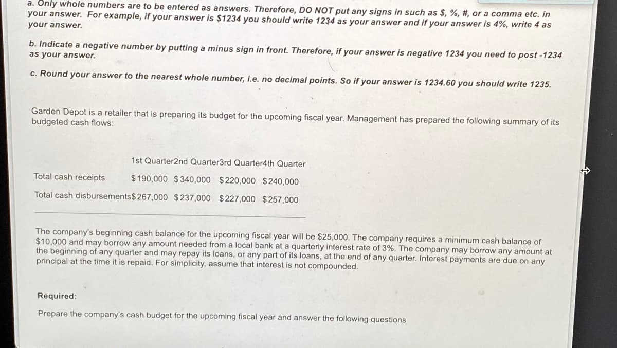 a. Only whole numbers are to be entered as answers. Therefore, DO NOT put any signs in such as $, %, #, or a comma etc. In
your answer. For example, if your answer is $1234 you should write 1234 as your answer and if your answer is 4%, write 4 as
your answer.
b. Indicate a negative number by putting a minus sign in front. Therefore, if your answer is negative 1234 you need to post -1234
as your answer.
c. Round your answer to the nearest whole number, i.e. no decimal points. So if your answer is 1234.60 you should write 1235.
Garden Depot is a retailer that is preparing its budget for the upcoming fiscal year. Management has prepared the following summary of its
budgeted cash flows:
1st Quarter2nd Quarter3rd Quarter4th Quarter
Total cash receipts
$190,000 $340,000 $220,000 $240,000
Total cash disbursements$267,000 $237,000 $227,000 $257,000
The company's beginning cash balance for the upcoming fiscal year will be $25,000. The company requires a minimum cash balance of
$10,000 and may borrow any amount needed from a local bank at a quarterly interest rate of 3%. The company may borrow any amount at
the beginning of any quarter and may repay its loans, or any part of its loans, at the end of any quarter. Interest payments are due on any
principal at the time it is repaid. For simplicity, assume that interest is not compounded.
Required:
Prepare the company's cash budget for the upcoming fiscal year and answer the following questions
